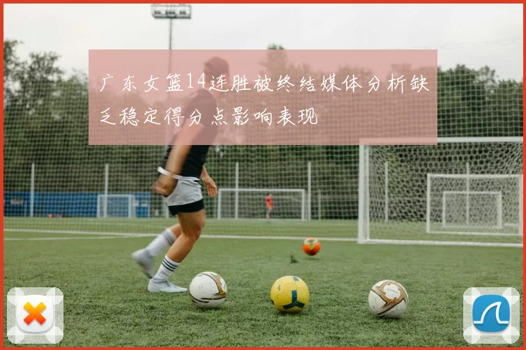 广东女篮14连胜被终结媒体分析缺乏稳定得分点影响表现