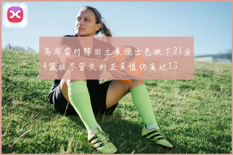 乌布雷对阵旧主表现出色砍下21分4篮板尽管失利正负值仍高达13
