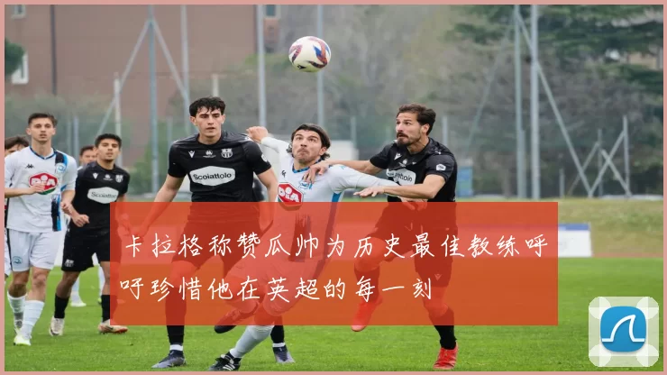卡拉格称赞瓜帅为历史最佳教练呼吁珍惜他在英超的每一刻