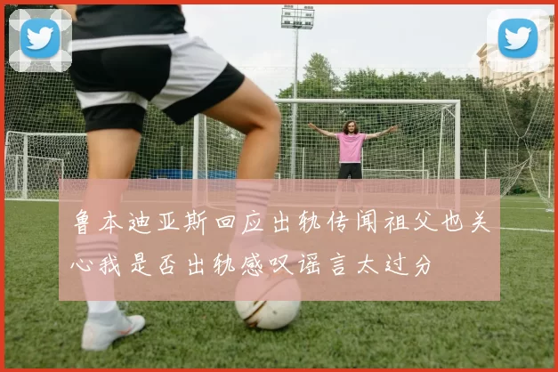 鲁本迪亚斯回应出轨传闻祖父也关心我是否出轨感叹谣言太过分