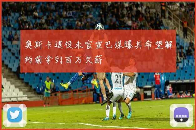 奥斯卡退役未官宣巴媒曝其希望解约前拿到百万欠薪