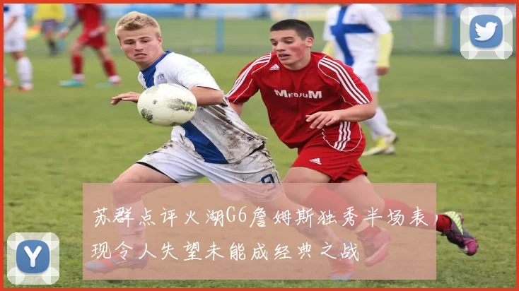 苏群点评火湖G6詹姆斯独秀半场表现令人失望未能成经典之战