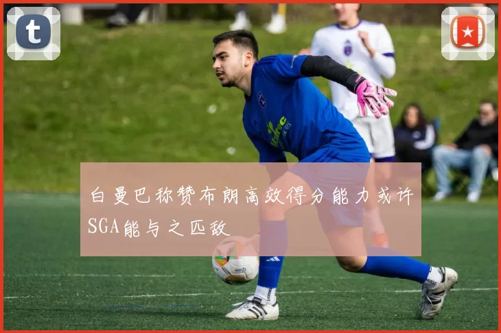 白曼巴称赞布朗高效得分能力或许SGA能与之匹敌